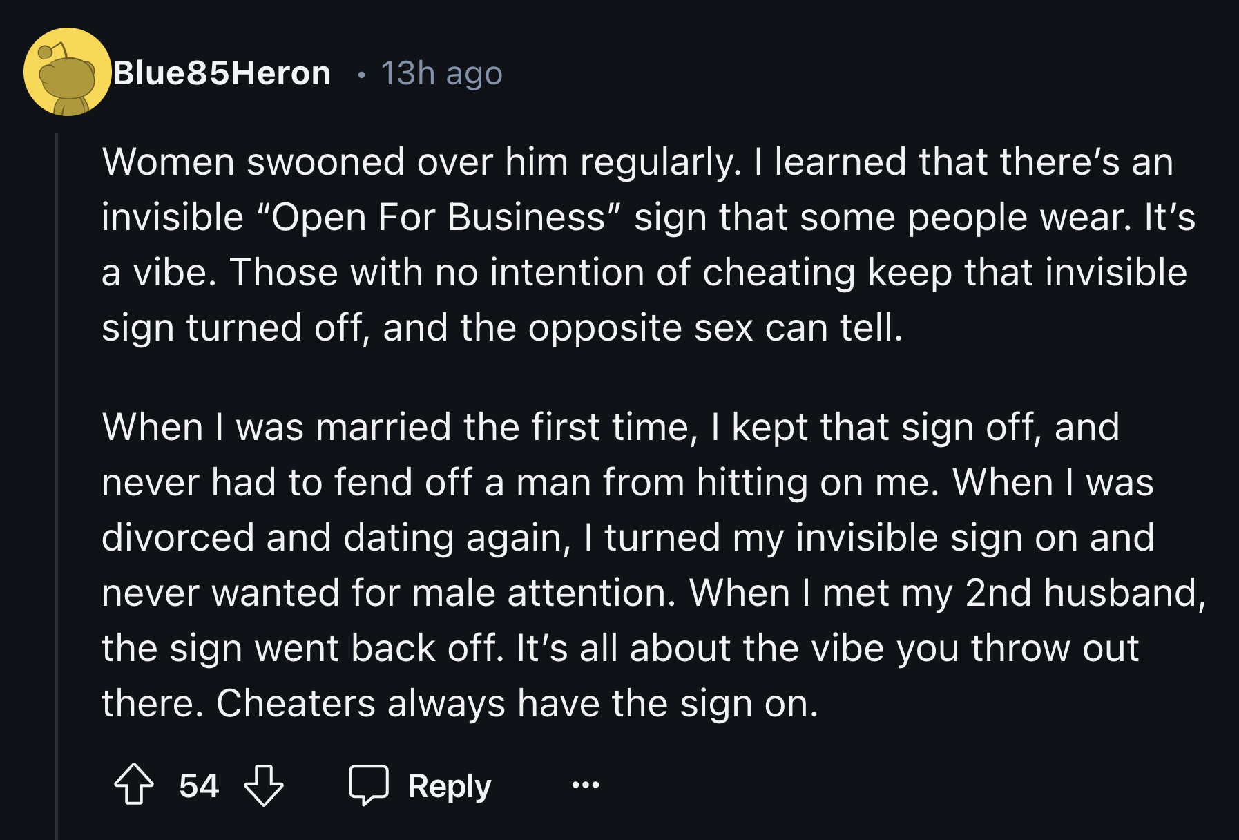 screenshot - Blue85Heron 13h ago Women swooned over him regularly. I learned that there's an invisible "Open For Business" sign that some people wear. It's a vibe. Those with no intention of cheating keep that invisible sign turned off, and the opposite s